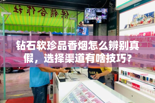 钻石软珍品香烟怎么辨别真假，选择渠道有啥技巧？